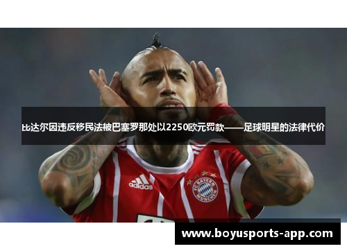 比达尔因违反移民法被巴塞罗那处以2250欧元罚款——足球明星的法律代价